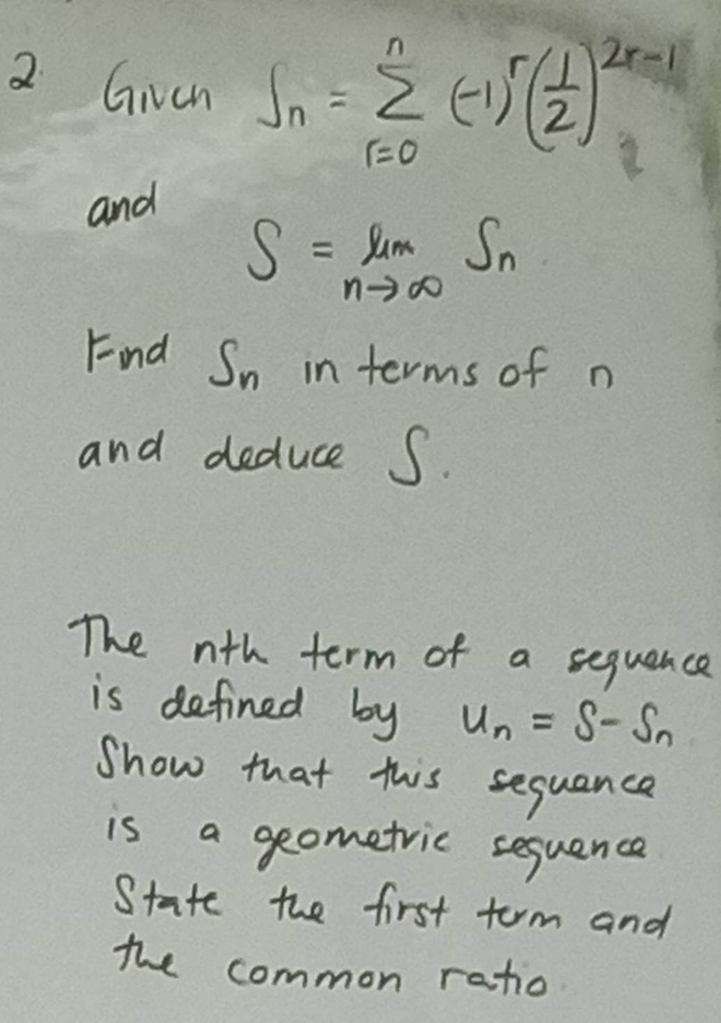 Given S_n=sumlimits _(r=0)^n(-1)^r( 1/2 )^2r-1
and
S=limlimits _nto ∈fty S_n
Find S_n in terms of n
and deduce S. 
The nth term of a sequence 
is defined by u_n=s-s_n
Show that this sequance 
is a geometric sequence 
State the first torm and 
the common ratio