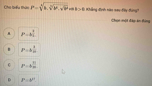 Cho biểu thức P=sqrt[4](b.sqrt [5]b^4.sqrt b^4) với b>0. Khẳng định nào sau đây đúng?
Chọn một đáp án đúng
A P=b^(frac 2)5.
B P=b^(frac 3)10.
C P=b^(frac 11)20.
D P=b^(17).