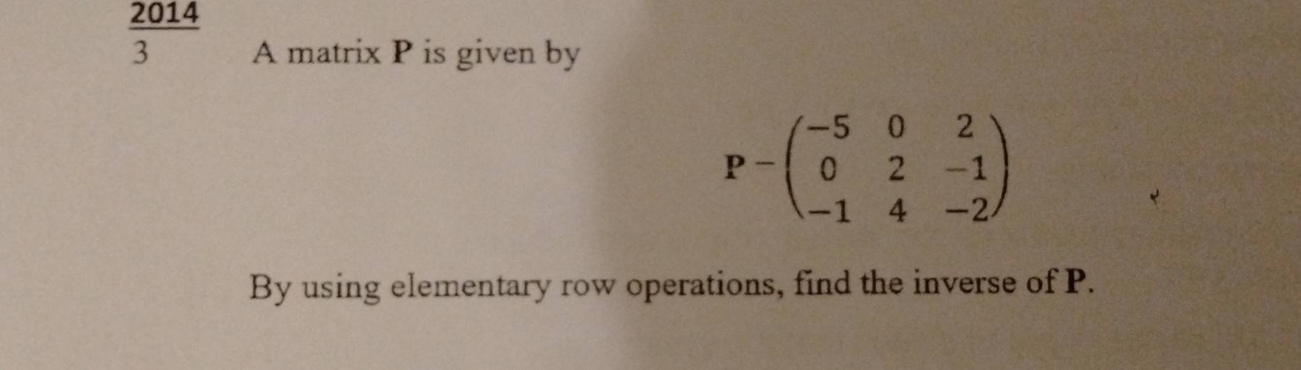  2014/3 
A matrix P is given by
P=beginpmatrix -5&0&2 0&2&-1 -1&4&-2endpmatrix
By using elementary row operations, find the inverse of P.