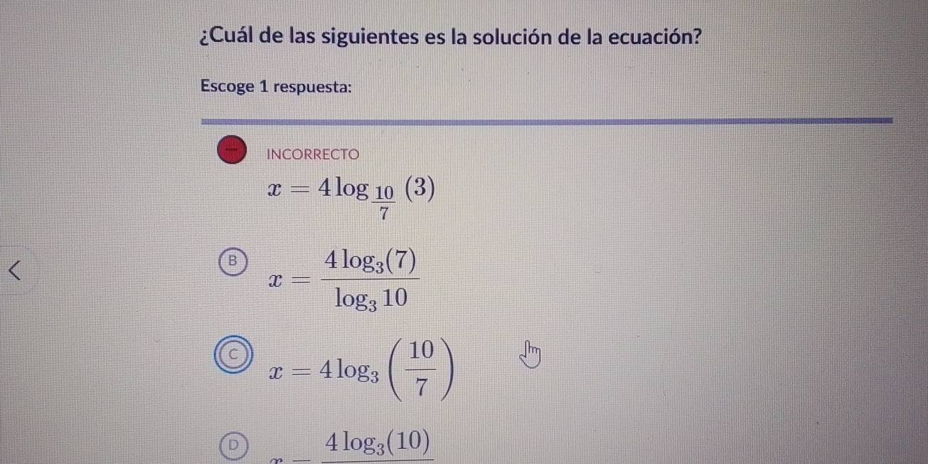 ¿Cuál de las siguientes es la solución de la ecuación?
Escoge 1 respuesta:
incorrecto
x=4log _ 10/7 (3)
B x=frac 4log _3(7)log _310
x=4log _3( 10/7 )
D _ 4log _3(10)