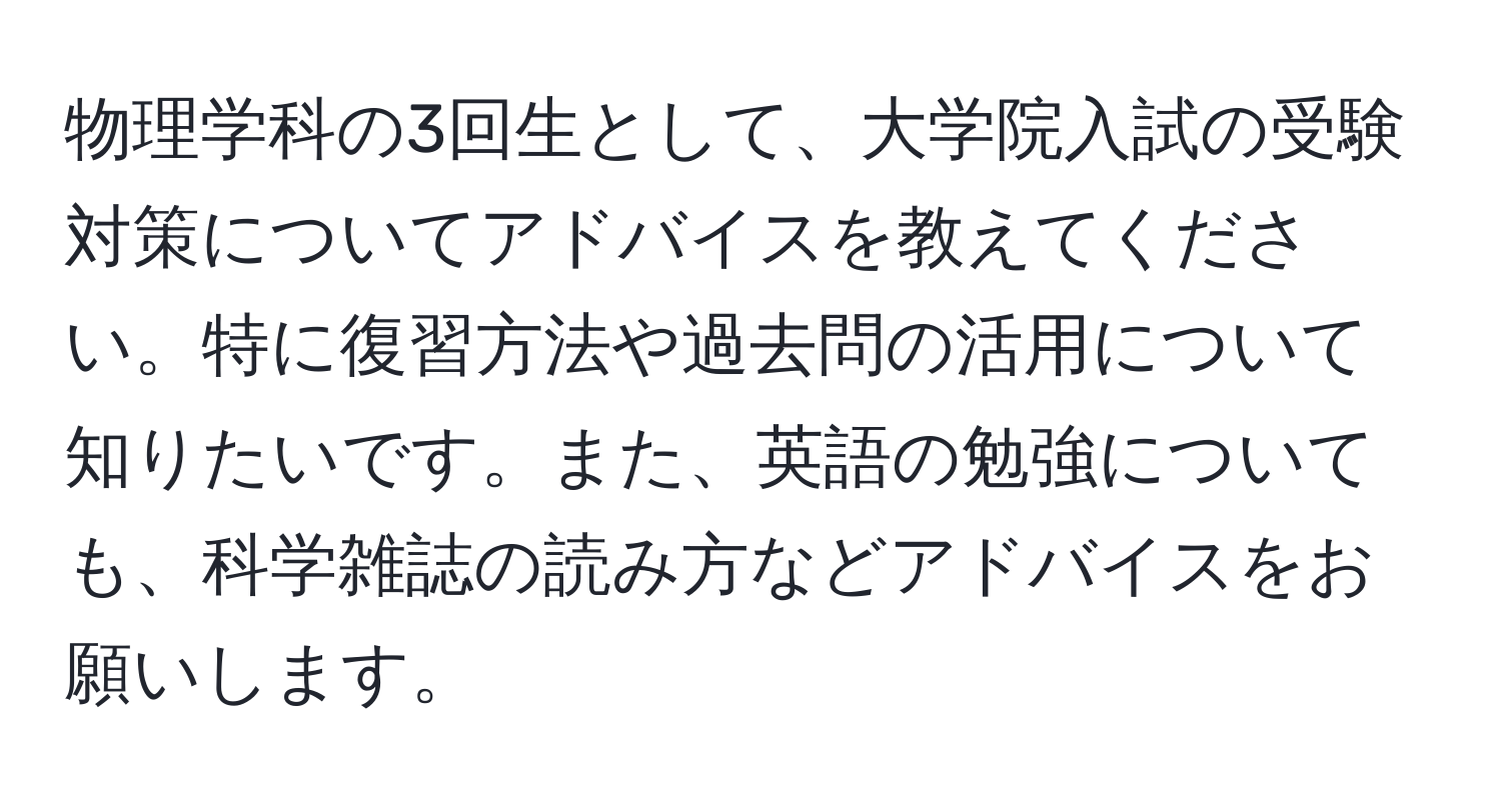 物理学科の3回生として、大学院入試の受験対策についてアドバイスを教えてください。特に復習方法や過去問の活用について知りたいです。また、英語の勉強についても、科学雑誌の読み方などアドバイスをお願いします。