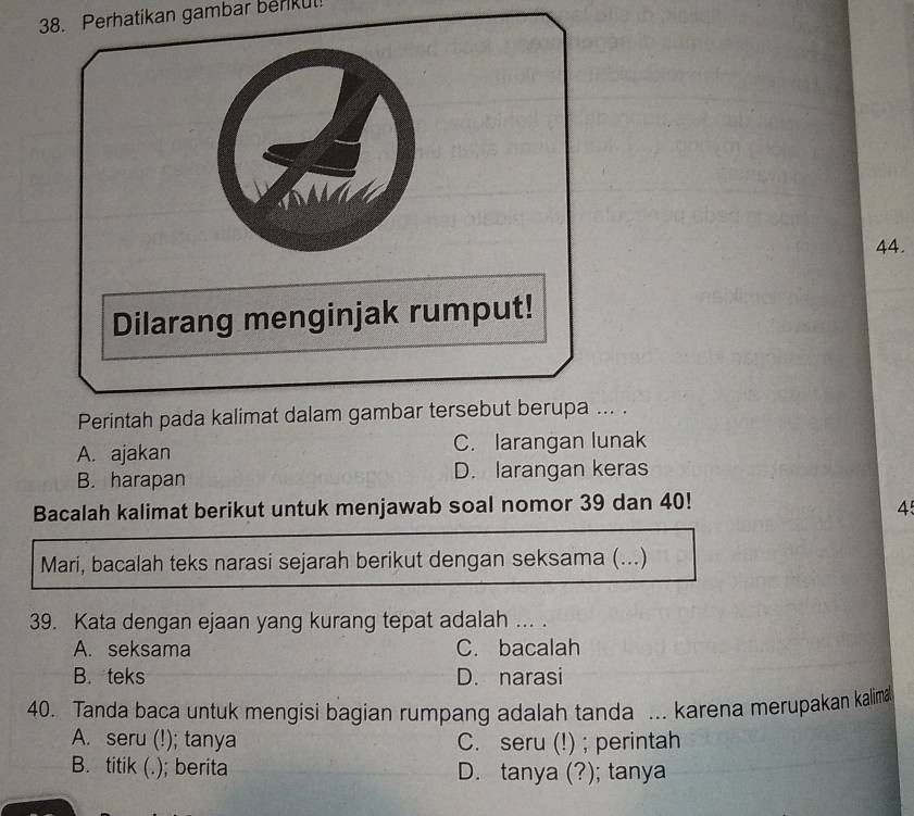 Perhatikan gambar berkul
44.
Perintah pada kalimat dalam gambar tersebut berupa ... .
A. ajakan C. larangan lunak
B. harapan D. larangan keras
Bacalah kalimat berikut untuk menjawab soal nomor 39 dan 40!
45
Mari, bacalah teks narasi sejarah berikut dengan seksama (...)
39. Kata dengan ejaan yang kurang tepat adalah ... .
A. seksama C. bacalah
B. teks D. narasi
40. Tanda baca untuk mengisi bagian rumpang adalah tanda ... karena merupakan kalima
A. seru (!); tanya C. seru (!) ; perintah
B. titik (.); berita D. tanya (?); tanya