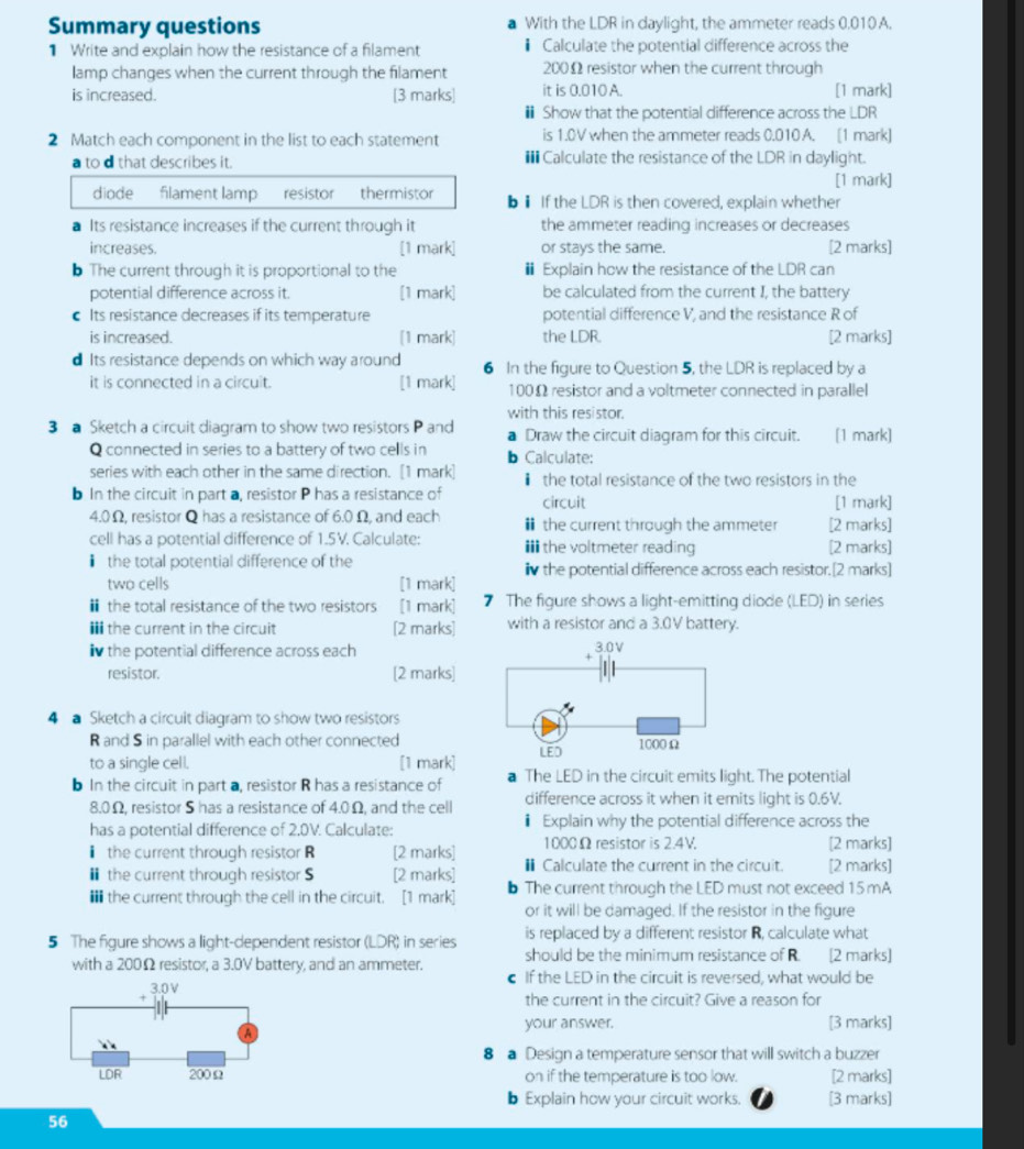 Summary questions With the LDR in daylight, the ammeter reads 0.010A.
1 Write and explain how the resistance of a filament * Calculate the potential difference across the
lamp changes when the current through the filament 200Ω resistor when the current through
is increased. [3 marks] it is 0.010 A. [1 mark]
Show that the potential difference across the LDR
2 Match each component in the list to each statement is 1.0V when the ammeter reads 0.010 A. [1 mark]
a to d that describes it.  Calculate the resistance of the LDR in daylight.
[1 mark]
diode filament lamp resistor thermistor b1 If the LDR is then covered, explain whether
Its resistance increases if the current through it the ammeter reading increases or decreases
increases. [1 mark] or stays the same. [2 marks]
b The current through it is proportional to the Explain how the resistance of the LDR can
potential difference across it. [1 mark] be calculated from the current I, the battery
Its resistance decreases if its temperature potential difference V, and the resistance R of
is increased. [1 mark] the LDR. [2 marks]
d Its resistance depends on which way around 6 In the figure to Question 5, the LDR is replaced by a
it is connected in a circuit. [1 mark] 100Ω resistor and a voltmeter connected in parallel
with this resistor.
3 a Sketch a circuit diagram to show two resistors P and Draw the circuit diagram for this circuit. [1 mark]
Q connected in series to a battery of two cells in b Calculate:
series with each other in the same direction. [1 mark] ￥ the total resistance of the two resistors in the
b In the circuit in part a, resistor P has a resistance of circuit [1 mark]
4.0Ω, resistor Q has a resistance of 6.0 Ω, and each  the current through the ammeter [2 marks]
cell has a potential difference of 1.5V. Calculate: ithe voltmeter reading [2 marks]
I the total potential difference of the iv the potential difference across each resistor.[2 marks]
two cells [1 mark]
￥the total resistance of the two resistors [1 mark] 7 The figure shows a light-emitting diode (LED) in series
i the current in the circuit [2 marks] with a resistor and a 3.0V battery.
Iv the potential difference across each
resistor. [2 marks]
4 a Sketch a circuit diagram to show two resistors
R and S in parallel with each other connected
to a single cell. [1 mark]
b In the circuit in part a, resistor R has a resistance of  The LED in the circuit emits light. The potential
8.0Ω, resistor S has a resistance of 4.0Ω, and the cell difference across it when it emits light is 0.6V.
has a potential difference of 2.0V. Calculate:  Explain why the potential difference across the
1000Ω resistor is 2.4V. [2 marks]
the current through resistor R [2 marks] € Calculate the current in the circuit. [2 marks]
₹ the current through resistor S [2 marks] b The current through the LED must not exceed 15 mA
the current through the cell in the circuit. [1 mark]
or it will be damaged. If the resistor in the figure
is replaced by a different resistor R, calculate what
5 The figure shows a light-dependent resistor (LDR) in series should be the minimum resistance of R. [2 marks]
with a 200Ω resistor, a 3.0V battery, and an ammeter. € If the LED in the circuit is reversed, what would be
+ 3.0V
the current in the circuit? Give a reason for
your answer. [3 marks]
8  Design a temperature sensor that will switch a buzzer
LDR 200Ω on if the temperature is too low. [2 marks]
b Explain how your circuit works. [3 marks]
56
