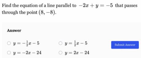 Find the equation of a line parallel to -2x+y=-5 that passes
through the point (8,-8). 
Answer
y=- 1/2 x-5 y= 1/2 x-5 Submit Answer
y=-2x-24 y=2x-24