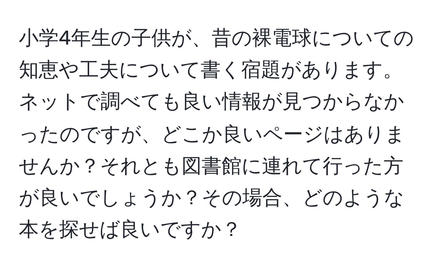 小学4年生の子供が、昔の裸電球についての知恵や工夫について書く宿題があります。ネットで調べても良い情報が見つからなかったのですが、どこか良いページはありませんか？それとも図書館に連れて行った方が良いでしょうか？その場合、どのような本を探せば良いですか？