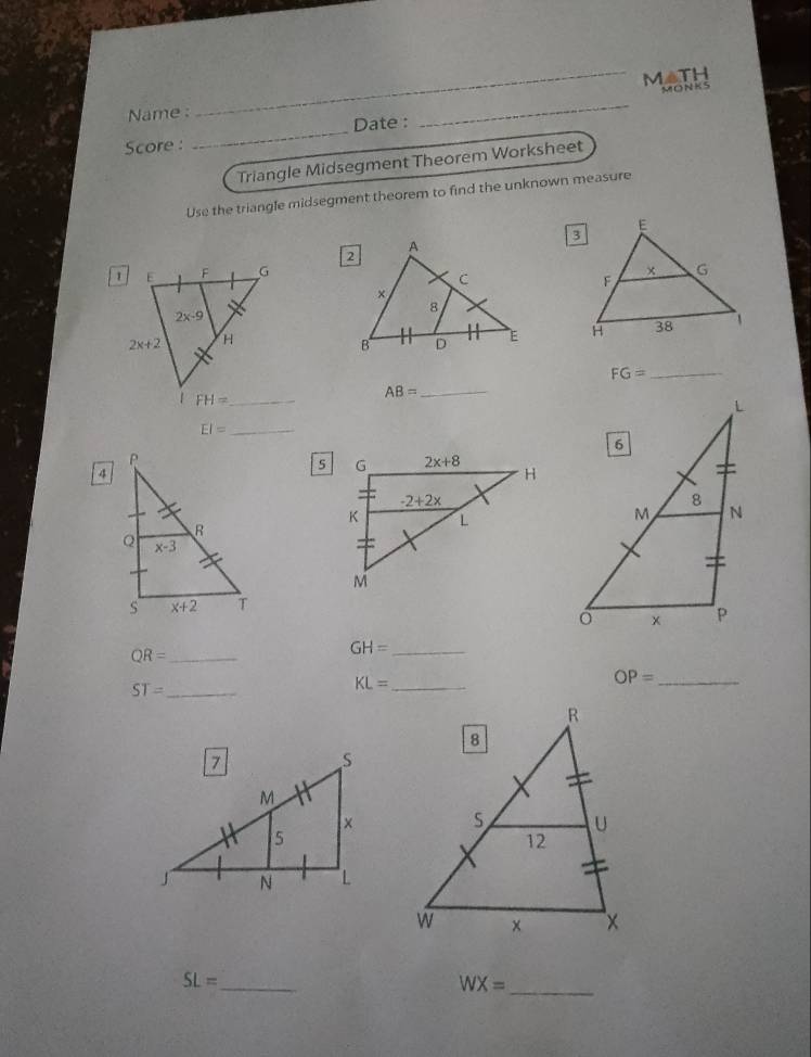 M △TH
MONK5
Name :
Score : _Date :
_
Triangle Midsegment Theorem Worksheet
Use the triangle midsegment theorem to find the unknown measure

FG= _
AB=
_
_ EI=
QR= _
GH= _
_ OP=
ST= _
_ KL=
SL= _
_ WX=