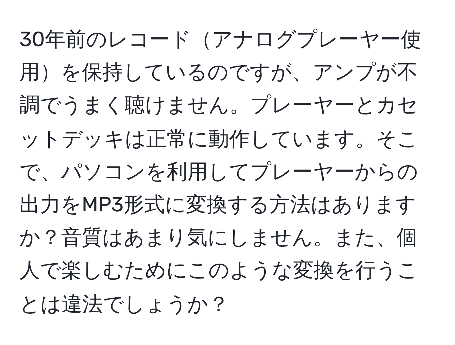 30年前のレコードアナログプレーヤー使用を保持しているのですが、アンプが不調でうまく聴けません。プレーヤーとカセットデッキは正常に動作しています。そこで、パソコンを利用してプレーヤーからの出力をMP3形式に変換する方法はありますか？音質はあまり気にしません。また、個人で楽しむためにこのような変換を行うことは違法でしょうか？