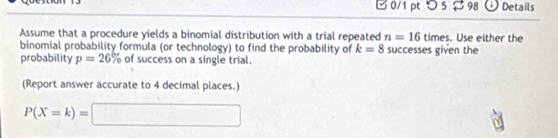 つ 5 % 98 Details 
Assume that a procedure yields a binomial distribution with a trial repeated n=16 times. Use either the 
binomial probability formula (or technology) to find the probability of k=8 successes given the 
probability p=26% of success on a single trial. 
(Report answer accurate to 4 decimal places.)
P(X=k)=□