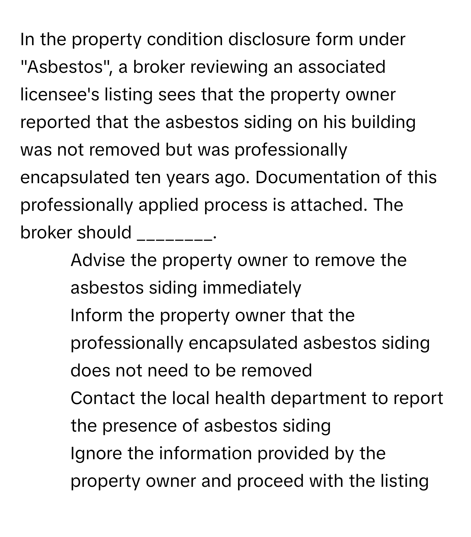 In the property condition disclosure form under "Asbestos", a broker reviewing an associated licensee's listing sees that the property owner reported that the asbestos siding on his building was not removed but was professionally encapsulated ten years ago. Documentation of this professionally applied process is attached. The broker should ________.

1) Advise the property owner to remove the asbestos siding immediately 
2) Inform the property owner that the professionally encapsulated asbestos siding does not need to be removed 
3) Contact the local health department to report the presence of asbestos siding 
4) Ignore the information provided by the property owner and proceed with the listing