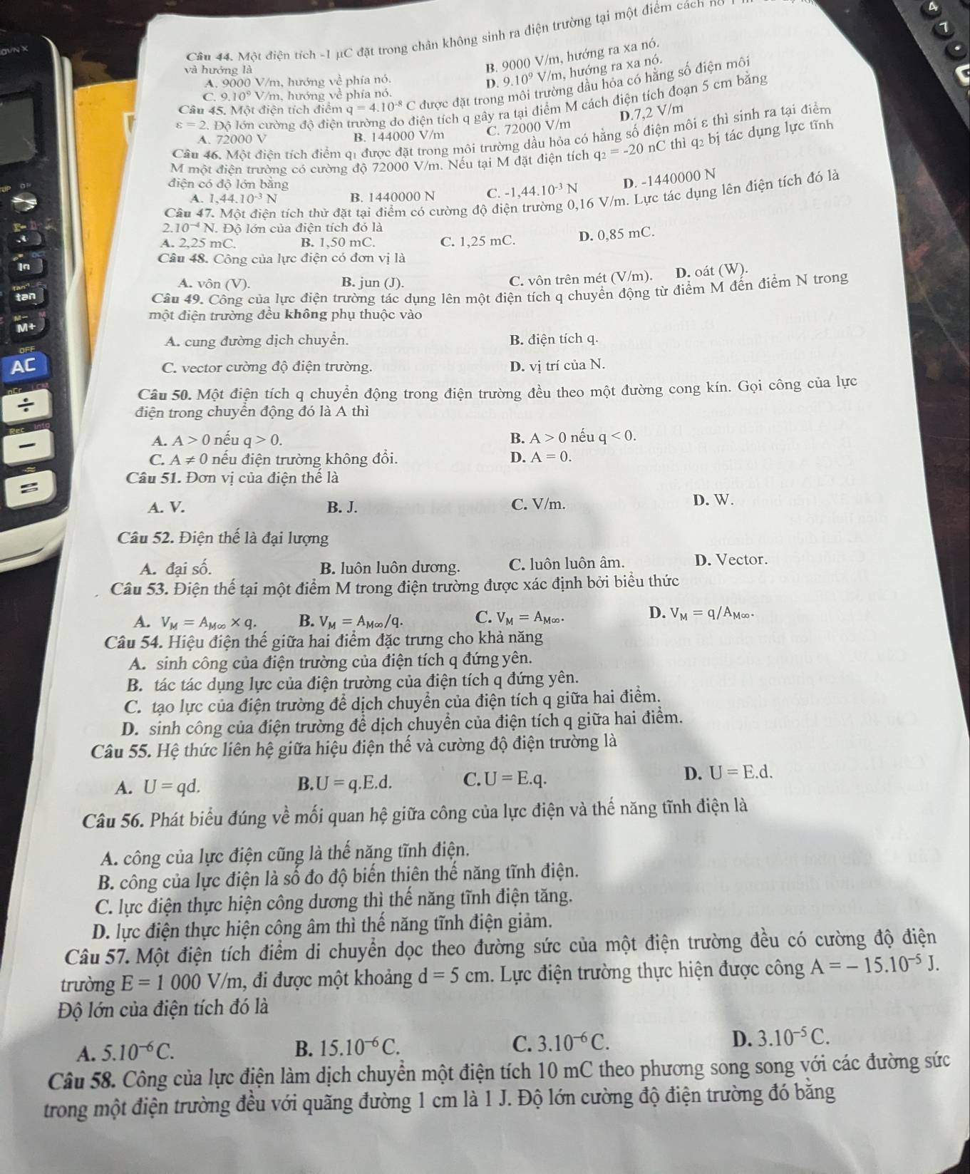 Một điện tích -1 μC đặt trong chân không sinh ra điện trường tại một điểm cách nó
và hướng là
B. 9000 V/m, hướng ra xa nó.
ng dầu hỏa có hằng số điện môi
A. 9000 V/m, hướng về phía nó.
D. 9.10^9V/m m, hướng ra xa nó.
to
C. 9.10^9V /m, hướng về phía nó.
Câu 45. Một điện tích điểm q=4.10^(-8)C được đặt trong
varepsilon =2.E Dô lớn cường đô điện trường do điện tích q gây ra tại điểm M cách điện tích đoạn 5 cm bằng
D.7,2 V/m
A. 72000 V B. 144000 V/m C. 72000 V/m
Câu 46. Một điền tích điểm qi được đặt trong môi trường dầu hỏa có hằng số điện môi ε thì sinh ra tại điểm
M một điên trường có cường độ 72000 V/m. Nếu tại M đặt điện tích q_2=-20nC thì q2 bị tác dụng lực tĩnh
điện có độ lớn bằng -1,44.10^(-3)N D. -1440000 N
A. 1,44.10^(-3)N B. 1440000 N C.
Câu 47. Một điên tích thử đặt tại điểm có cường độ điện trường 0,16 V/m. Lực tác dụng lên điện tích đó là
2. 10^(-4)N..  ộ lớn của điện tích đó là
.
A. 2.25 mC B. 1,50 mC. C. 1,25 mC. D. 0,85 mC.
Câu 48. Công của lực điện có đơn vị là
In
A. vôn (V) B. jun (J).
C. vôn trên mét (V/m). D. oát (W).
tan
Câu 49. Công của lực điện trường tác dụng lên một điện tích q chuyển động từ điểm M đến điểm N trong
một điện trường đều không phụ thuộc vào
M+
A. cung đường dịch chuyển. B. điện tích q.
Al
C. vector cường độ điện trường. D. vị trí của N.
Câu 50. Một điện tích q chuyển động trong điện trường đều theo một đường cong kín. Gọi công của lực
điện trong chuyên động đó là A thì
A. A>0 nếu q>0. B. A>0 nếu q<0.
C. A!= 0 nếu điện trường không đổi. D. A=0.
Câu 51. Đơn vi của điện thể là
:
A. V. B. J. C. V/m. D. W.
Câu 52. Điện thế là đại lượng
A. đại số. B. luôn luôn dương. C. luôn luôn âm. D. Vector.
Câu 53. Điện thể tại một điểm M trong điện trường được xác định bởi biểu thức
D.
A. V_M=A_M∈fty * q. B. V_M=A_M∈fty /q. C. V_M=A_M∈fty . V_M=q/A_M∈fty .
Câu 54. Hiệu điện thế giữa hai điểm đặc trưng cho khả năng
A. sinh công của điện trường của điện tích q đứng yên.
B. tác tác dụng lực của điện trường của điện tích q đứng yên.
C. tạo lực của điện trường để dịch chuyển của điện tích q giữa hai điểm.
D. sinh công của điện trường để dịch chuyển của điện tích q giữa hai điểm.
Câu 55. Hệ thức liên hệ giữa hiệu điện thế và cường độ điện trường là
D.
A. U=qd. B. U=q.E.d. C. U=E.q. U=E.d.
Câu 56. Phát biểu đúng về mối quan hệ giữa công của lực điện và thế năng tĩnh điện là
A. công của lực điện cũng là thế năng tĩnh điện.
B. công của lực điện là số đo độ biến thiên thế năng tĩnh điện.
C. lực điện thực hiện công dương thì thế năng tĩnh điện tăng.
D. lực điện thực hiện công âm thì thế năng tĩnh điện giảm.
Câu 57. Một điện tích điểm di chuyển dọc theo đường sức của một điện trường đều có cường độ điện
trường E=1000V/m , đi được một khoảng d=5cm 1. Lực điện trường thực hiện được công A=-15.10^(-5)J.
Độ lớn của điện tích đó là
A. 5.10^(-6)C. B. 15.10^(-6)C. C. 3.10^(-6)C. D. 3.10^(-5)C.
Câu 58. Công của lực điện làm dịch chuyển một điện tích 10 mC theo phương song song với các đường sức
trong một điện trường đều với quãng đường 1 cm là 1 J. Độ lớn cường độ điện trường đó bằng