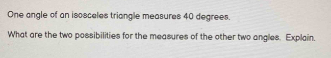 One angle of an isosceles triangle measures 40 degrees. 
What are the two possibilities for the measures of the other two angles. Explain.