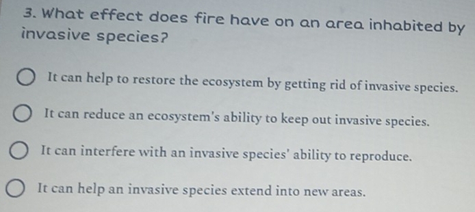 What effect does fire have on an area inhabited by
invasive species?
It can help to restore the ecosystem by getting rid of invasive species.
It can reduce an ecosystem's ability to keep out invasive species.
It can interfere with an invasive species' ability to reproduce.
It can help an invasive species extend into new areas.