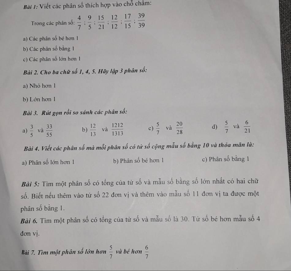 Viết các phân số thích hợp vào chỗ châm: 
Trong các phân số:  4/7 ;  9/5 ;  15/21 ;  12/12 ;  17/15 ;  39/39 
a) Các phân số bé hơn 1
b) Các phân số bằng 1
c) Các phân số lớn hơn 1
Bài 2. Cho ba chữ số 1, 4, 5. Hãy lập 3 phân số: 
a) Nhỏ hơn 1
b) Lớn hơn 1
Bài 3. Rút gọn rồi so sánh các phân số: 
a)  3/5  và  33/55  b)  12/13  và  1212/1313  c)  5/7  và  20/28  d)  5/7  và  6/21 
Bài 4. Viết các phân số mà mỗi phân số có tử số cộng mẫu số bằng 10 và thỏa mãn là: 
a) Phân số lớn hơn 1 b) Phân số bé hơn 1 c) Phân số bằng 1
Bài 5: Tìm một phân số có tổng của tử số và mẫu số bằng số lớn nhất có hai chữ 
số. Biết nếu thêm vào tử số 22 đơn vị và thêm vào mẫu số 11 đơn vị ta được một 
phân số bằng 1. 
Bài 6. Tìm một phân số có tổng của tử số và mẫu số là 30. Tử số bé hơn mẫu số 4
đơn vị. 
Bài 7. Tìm một phân số lớn hơn  5/7  và bé hơn  6/7 