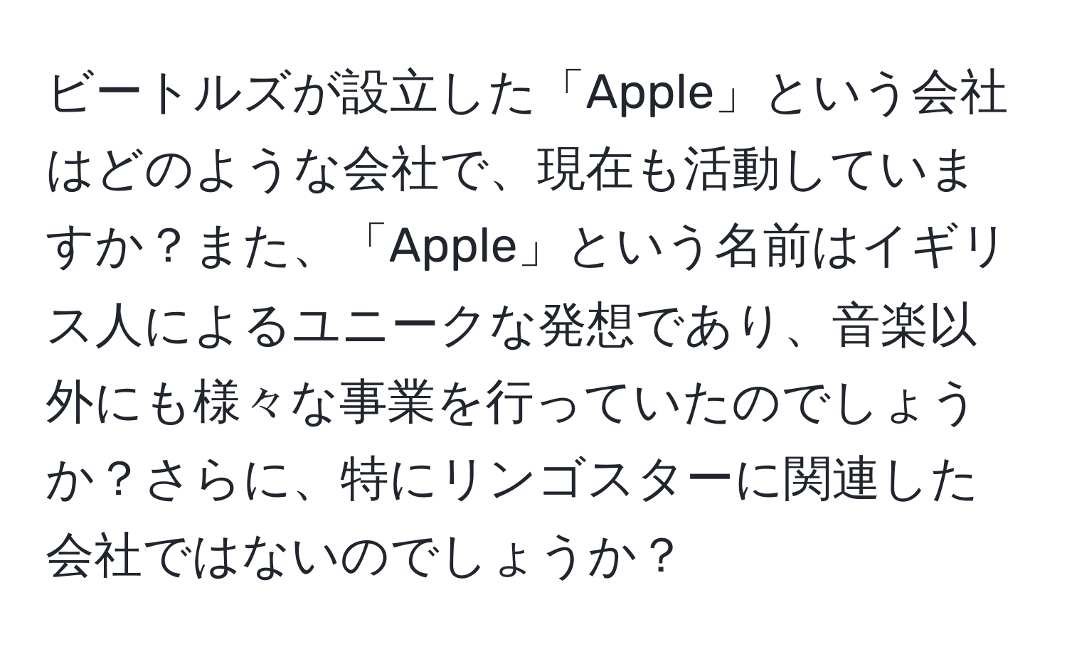 ビートルズが設立した「Apple」という会社はどのような会社で、現在も活動していますか？また、「Apple」という名前はイギリス人によるユニークな発想であり、音楽以外にも様々な事業を行っていたのでしょうか？さらに、特にリンゴスターに関連した会社ではないのでしょうか？