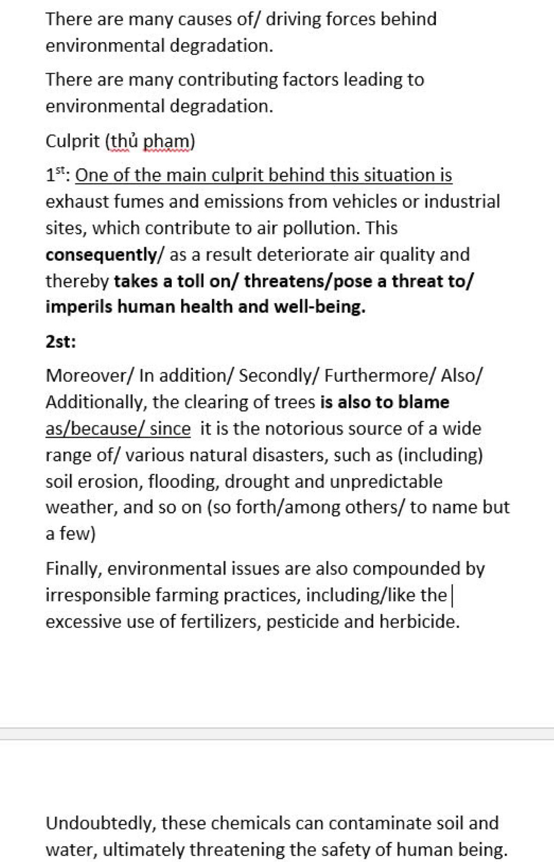 There are many causes of/ driving forces behind 
environmental degradation. 
There are many contributing factors leading to 
environmental degradation. 
Culprit (thủ phạm)
1^(st) : One of the main culprit behind this situation is 
exhaust fumes and emissions from vehicles or industrial 
sites, which contribute to air pollution. This 
consequently/ as a result deteriorate air quality and 
thereby takes a toll on/ threatens/pose a threat to/ 
imperils human health and well-being. 
2st: 
Moreover/ In addition/ Secondly/ Furthermore/ Also/ 
Additionally, the clearing of trees is also to blame 
as/because/ since it is the notorious source of a wide 
range of/ various natural disasters, such as (including) 
soil erosion, flooding, drought and unpredictable 
weather, and so on (so forth/among others/ to name but 
a few) 
Finally, environmental issues are also compounded by 
irresponsible farming practices, including/like the 
excessive use of fertilizers, pesticide and herbicide. 
Undoubtedly, these chemicals can contaminate soil and 
water, ultimately threatening the safety of human being.