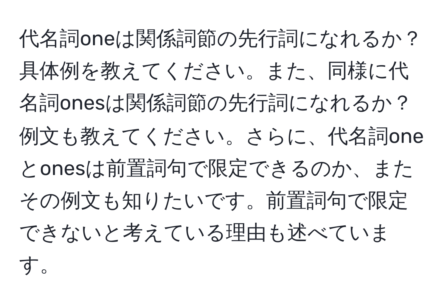 代名詞oneは関係詞節の先行詞になれるか？具体例を教えてください。また、同様に代名詞onesは関係詞節の先行詞になれるか？例文も教えてください。さらに、代名詞oneとonesは前置詞句で限定できるのか、またその例文も知りたいです。前置詞句で限定できないと考えている理由も述べています。