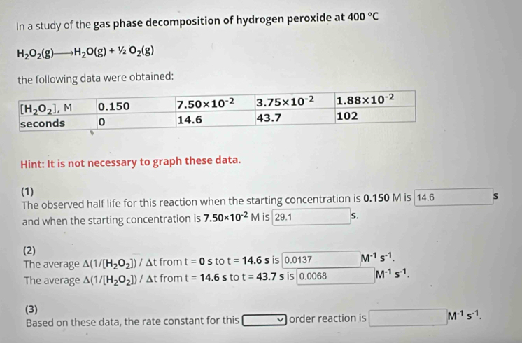 In a study of the gas phase decomposition of hydrogen peroxide at 400°C
H_2O_2(g)to H_2O(g)+1/2O_2(g)
the following data were obtained:
Hint: It is not necessary to graph these data.
(1)
The observed half life for this reaction when the starting concentration is 0.150 M is  14.6 S
and when the starting concentration is 7.50* 10^(-2)M is 29.1 S.
(2)
The average △ (1/[H_2O_2])/ t from t=0stot=14.6s is 0.0137 M^(-1)s^(-1).
The average △ (1/[H_2O_2])/△ t from t=14.6s to t=43.7s is 0.0068 M^(-1)s^(-1).
(3)
Based on these data, the rate constant for this □ v order reaction is □ M^(-1)s^(-1).