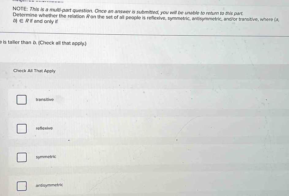 NOTE: This is a multi-part question. Once an answer is submitted, you will be unable to return to this part.
Determine whether the relation R on the set of all people is reflexive, symmetric, antisymmetric, and/or transitive, where (a,
b) ∈ R if and only if
is taller than b. (Check all that apply.)
Check All That Apply
transitive
reflexive
symmetric
antisymmetric
