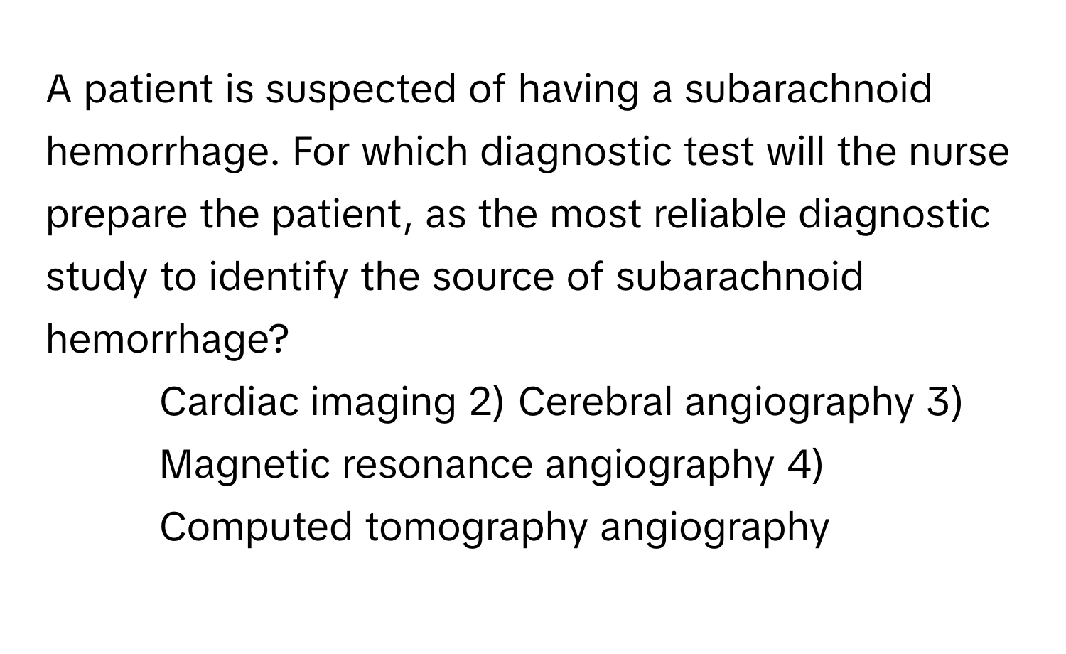 A patient is suspected of having a subarachnoid hemorrhage. For which diagnostic test will the nurse prepare the patient, as the most reliable diagnostic study to identify the source of subarachnoid hemorrhage?

1) Cardiac imaging 2) Cerebral angiography 3) Magnetic resonance angiography 4) Computed tomography angiography