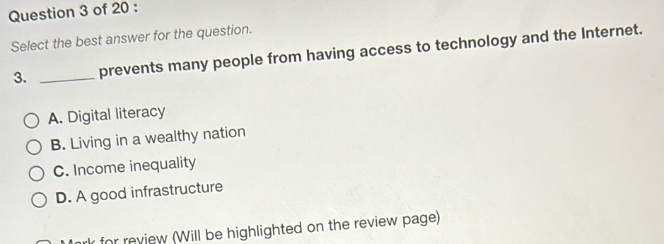 Select the best answer for the question.
3. _prevents many people from having access to technology and the Internet.
A. Digital literacy
B. Living in a wealthy nation
C. Income inequality
D. A good infrastructure
for review (Will be highlighted on the review page)