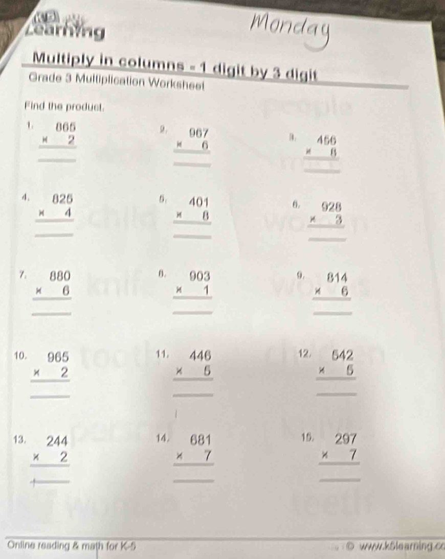 Zearhing 
Multiply in columns - 1 digit by 3 digit 
Grade 3 Multiplication Worksheet 
Find the product. 
1. beginarrayr 065 * 2 hline endarray
_
□ 
beginarrayr 967 * 6 hline endarray
beginarrayr 456 * 8 hline endarray
4. beginarrayr 825 * 4 hline endarray
5. beginarrayr 401 * 8 hline endarray
_ 
6. beginarrayr 928 * 3 hline endarray
□ 
7. beginarrayr 880 * 6 hline endarray
B. beginarrayr 903 * 1 hline endarray
9. beginarrayr 814 * 6 hline endarray
_
□ 
10. beginarrayr 965 * 2 hline endarray
11. beginarrayr 446 * 5 hline endarray
12.
∴ △ ADC=∠ BAD
_
beginarrayr 642 * 5 hline endarray
13. beginarrayr 244 * 2 hline endarray
14. beginarrayr 681 * 7 hline endarray
15. beginarrayr 297 * 7 hline endarray
_ 
_  
Online reading & math for K-5 o www.kSlearing.c