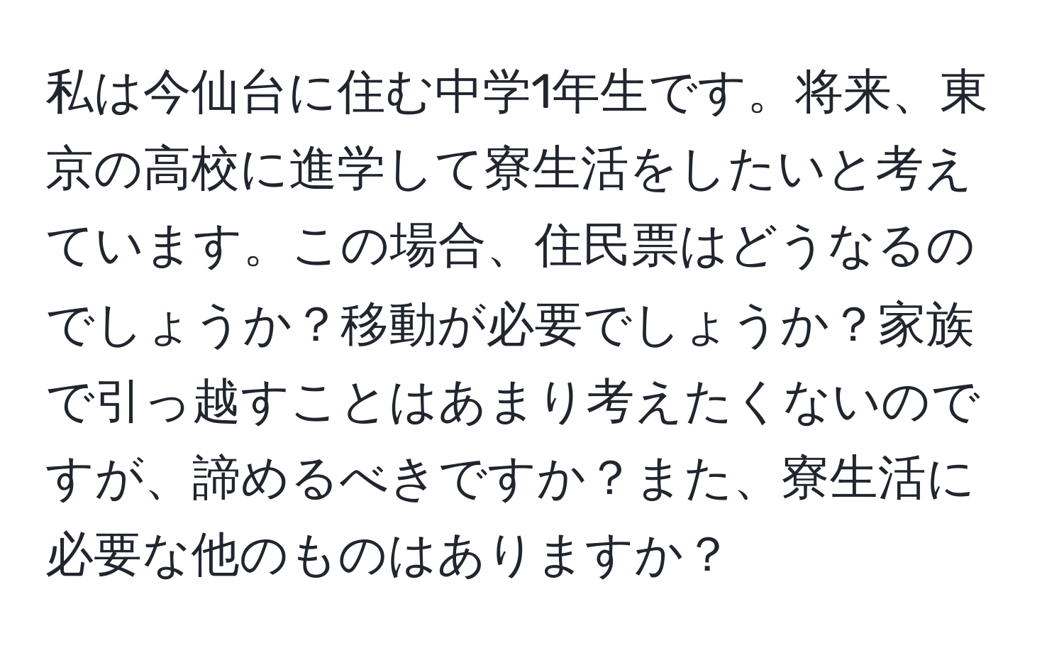 私は今仙台に住む中学1年生です。将来、東京の高校に進学して寮生活をしたいと考えています。この場合、住民票はどうなるのでしょうか？移動が必要でしょうか？家族で引っ越すことはあまり考えたくないのですが、諦めるべきですか？また、寮生活に必要な他のものはありますか？