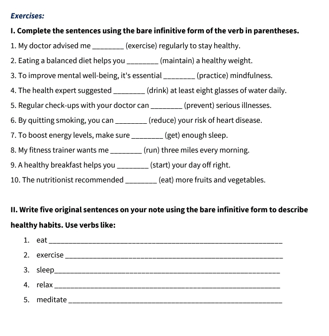 Complete the sentences using the bare infinitive form of the verb in parentheses. 
1. My doctor advised me _(exercise) regularly to stay healthy. 
2. Eating a balanced diet helps you _(maintain) a healthy weight. 
3. To improve mental well-being, it's essential_ (practice) mindfulness. 
4. The health expert suggested _(drink) at least eight glasses of water daily. 
5. Regular check-ups with your doctor can_ (prevent) serious illnesses. 
6. By quitting smoking, you can _(reduce) your risk of heart disease. 
7. To boost energy levels, make sure _(get) enough sleep. 
8. My fitness trainer wants me _(run) three miles every morning. 
9. A healthy breakfast helps you _(start) your day off right. 
10. The nutritionist recommended _(eat) more fruits and vegetables. 
II. Write five original sentences on your note using the bare infinitive form to describe 
healthy habits. Use verbs like: 
1. eat_ 
2. exercise_ 
3. sleep_ 
4. relax_ 
5. meditate_