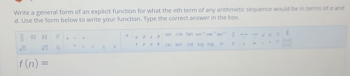 Write a general form of an explicit function for what the 7ith term of any arithmetic sequence would be in terms of a and 
d. Use the form below to write your function. Type the correct answer in the box. 
 □ /□   (1 D π a 1to  to △ AK
sn cos sin^(-1) 
sqrt(□ ) sqrt(□ )∩ esc sec cot log log . in+1=-12(i111
f(n)=