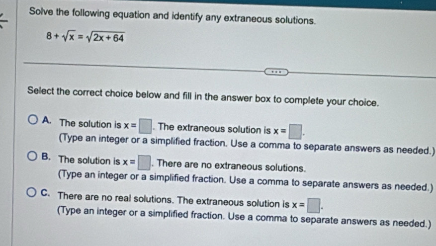 Solve the following equation and identify any extraneous solutions.
8+sqrt(x)=sqrt(2x+64)
Select the correct choice below and fill in the answer box to complete your choice.
A. The solution is x=□. The extraneous solution is x=□. 
(Type an integer or a simplified fraction. Use a comma to separate answers as needed.)
B. The solution is x=□. There are no extraneous solutions.
(Type an integer or a simplified fraction. Use a comma to separate answers as needed.)
C. There are no real solutions. The extraneous solution is x=□. 
(Type an integer or a simplified fraction. Use a comma to separate answers as needed.)