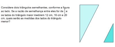 Considere dois triângulos semelhantes, conforme a figura 
ao lado. Se a razão de semelhança entre eles for de  4/3  6 
os lados do triângulo maior medirem 12 cm, 16 cm e 20
cm, quais serão as medidas dos lados do triângulo 
menor?