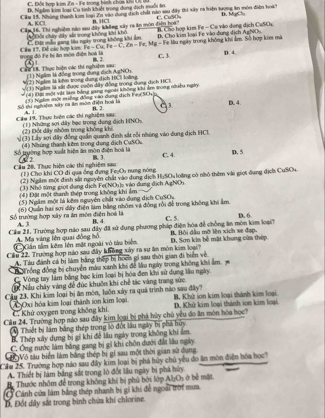 C. Đốt hợp kim Zn - Fe trong bình chửa khi Ôị du.
D. Ngâm kim loại Cu tinh khiết trong dung dịch muối ăn.
Câu 15. Nhúng thanh kim loại Zn vào dung dịch chất nào sau đây thì xảy ra hiện tượng ăn mòn điện hoá?
A. KCl. B. HCl. C. CuSO4. D. MgCl₂.
Câu 16. Thí nghiệm nào sau đây không xảy ra ăn mòn điện hoá?
A Đốt cháy dây sắt trong không khí khô. B. Cho hợp kim Fe - Cu vào dung dịch CuSO_4
C. Đặt mẫu gang lâu ngày trong không khí ẩm. D. Cho kim loại Fe vào dung dịch Ag NO_3
Câu 17. Để các hợp kim: Fe-Cu;Fe-C;Zn-Fe;; M g· - Fe lâu ngày trong không khí ẩm. Số hợp kim mà
trong đó Fe bị ăn mòn điện hoá là C. 3. D. 4.
B. 2.
AL
Câu 18. Thực hiện các thí nghiệm sau:
(1) Ngâm lá đồng trong dung dịch AgNO₃.
(2) Ngâm lá kẽm trong dung dịch HCl loãng.
(3) Ngâm lá sắt được cuộn dây đồng trong dung dịch HCl.
(4) Đặt một vật làm bằng gang ngoài không khí ẩm trong nhiều ngày.
(5) Ngâm một miếng đồng vào dung dịch F e_2(SO_4 )3
Số thí nghiệm xảy ra ăn mòn điện hoá là
B. 2. C 3.
D. 4.
A. 1.
Câu 19. Thực hiện các thí nghiệm sau:
(1) Những sợi dây bạc trong dung dịch HNO3.
(2) Đốt dây nhôm trong không khí.
(3) Lấy sợi dây đồng quần quanh đinh sắt rồi nhúng vào dung dịch HCl.
(4) Nhúng thanh kẽm trong dung dịch CuSO₄.
ố trường hợp xuất hiện ăn mòn điện hoá là
A 2. B. 3. C. 4. D. 5
Câu 20. Thực hiện các thí nghiệm sau:
(1) Cho khí CO đi qua ống đựng Fe₂O₃ nung nóng.
(2)  Ngâm một đinh sắt nguyên chất vào dung dịch H_2SO 94 loãng có nhỏ thêm vài giọt dung dịch CuSO4.
(3) Nhỏ từng giọt dung dịch Fe (NO_3) )2 vào dung dịch AgNO3.   
(4) Đặt một thanh thép trong không khí ẩm.
(5) Ngâm một lá kẽm nguyên chất vào dung dịch CuSO4.
(6) Quần hai sợi dây điện làm bằng nhôm và đồng rồi để trong không khí ẩm.
ố trường hợp xảy ra ăn mòn điện hoá là D. 6.
A. 3. B. 4. C. 5.
Câu 21. Trường hợp nào sau đây đã sử dụng phương pháp điện hóa để chống ăn mòn kim loại?
A. Mạ vàng lên quai đồng hồ. B. Bôi dầu mỡ lên xích xe đạp.
C. Gắn tấm kẽm lên mặt ngoài vỏ tàu biển. D. Sơn kín bề mặt khung cửa thép.
Câu 22. Trường hợp nào sau đây không xảy ra sự ăn mòn kim loại?
A. Tàu đánh cá bị làm bằng thép bị hoen gỉ sau thời gian đi biển về.
Trống đồng bị chuyển màu xanh khi để lâu ngày trong không khí ẩm. 
C. Vòng tay làm bằng bạc kim loại bị hóa đen khi sử dụng lâu ngày.
D. Nấu chảy vàng đề đúc khuôn khi chế tác vàng trang sức.
Cậu 23. Khi kim loại bị ăn mòn, luôn xảy ra quá trình nào sau đây?
A Oxi hóa kim loại thành ion kim loại. B. Khử ion kim loại thành kim loại.
C. Khử oxygen trong không khí. D. Khử kim loại thành ion kim loại.
Câu 24. Trường hợp nào sau đây kim loại bị phá hủy chủ yểu do ăn mòn hóa học?
A Thiết bị làm bằng thép trong lò đốt lâu ngày bị phá hủy.
B. Thép xây dựng bị gỉ khi để lâu ngày trong không khí ẩm.
C. Ông nước làm bằng gang bị gỉ khi chôn dưới đất lâu ngày.
Đ: Vỏ tàu biển làm bằng thép bị gỉ sau một thời gian sử dụng.
Câu 25. Trường hợp nào sau đầy kim loại bị phá hủy chủ yếu do ăn mòn điện hóa học?
A. Thiết bị làm bằng sắt trong lò đốt lâu ngày bị phá hủy
B. Thước nhôm để trong không khí bị phủ bởi lớp Al₂O₃ ở bê mặt.
Ở Cánh cửa làm bằng thép nhanh bị gi khi để ngoài trời mưa.
D. Đốt dây sắt trong bình chứa khí chlorine.