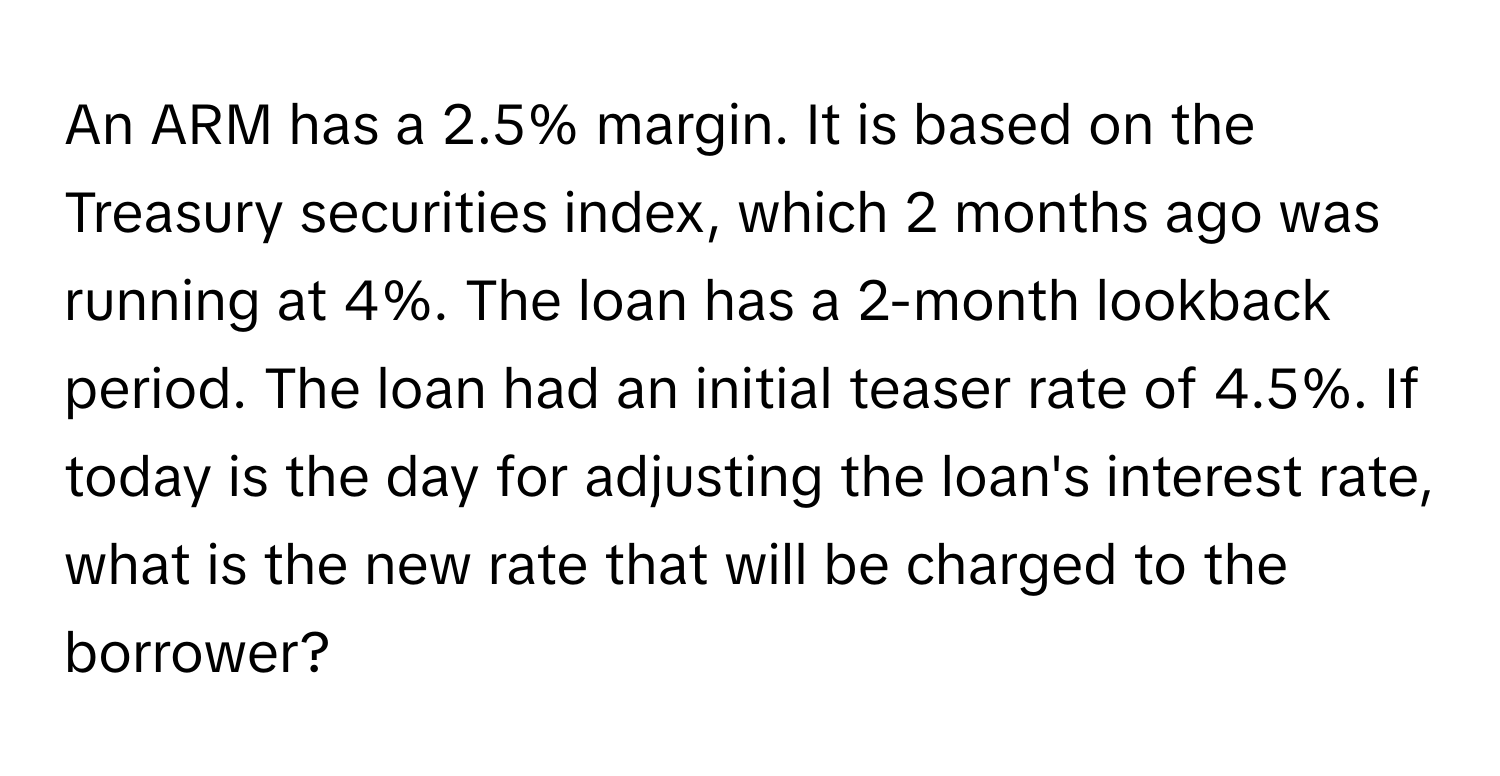 An ARM has a 2.5% margin. It is based on the Treasury securities index, which 2 months ago was running at 4%. The loan has a 2-month lookback period. The loan had an initial teaser rate of 4.5%. If today is the day for adjusting the loan's interest rate, what is the new rate that will be charged to the borrower?