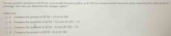 You are quoted a premium of $750 for a six-month insurance policy, or $1,582 for a twelve-month insurance policy. Assuming the same levels of
coverage, how can you determine the cheaper option?
Select one
a Compare the product of (1750* 12) to $1,582
b. Compare the quotients of (5750+12) and ($1.582+12)
c Compare the quoents of (5750-6) and (51.582+12)
d Compare the product of ($750* 6) to $1,582