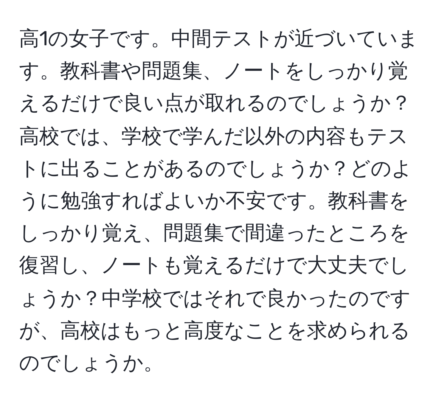 高1の女子です。中間テストが近づいています。教科書や問題集、ノートをしっかり覚えるだけで良い点が取れるのでしょうか？高校では、学校で学んだ以外の内容もテストに出ることがあるのでしょうか？どのように勉強すればよいか不安です。教科書をしっかり覚え、問題集で間違ったところを復習し、ノートも覚えるだけで大丈夫でしょうか？中学校ではそれで良かったのですが、高校はもっと高度なことを求められるのでしょうか。