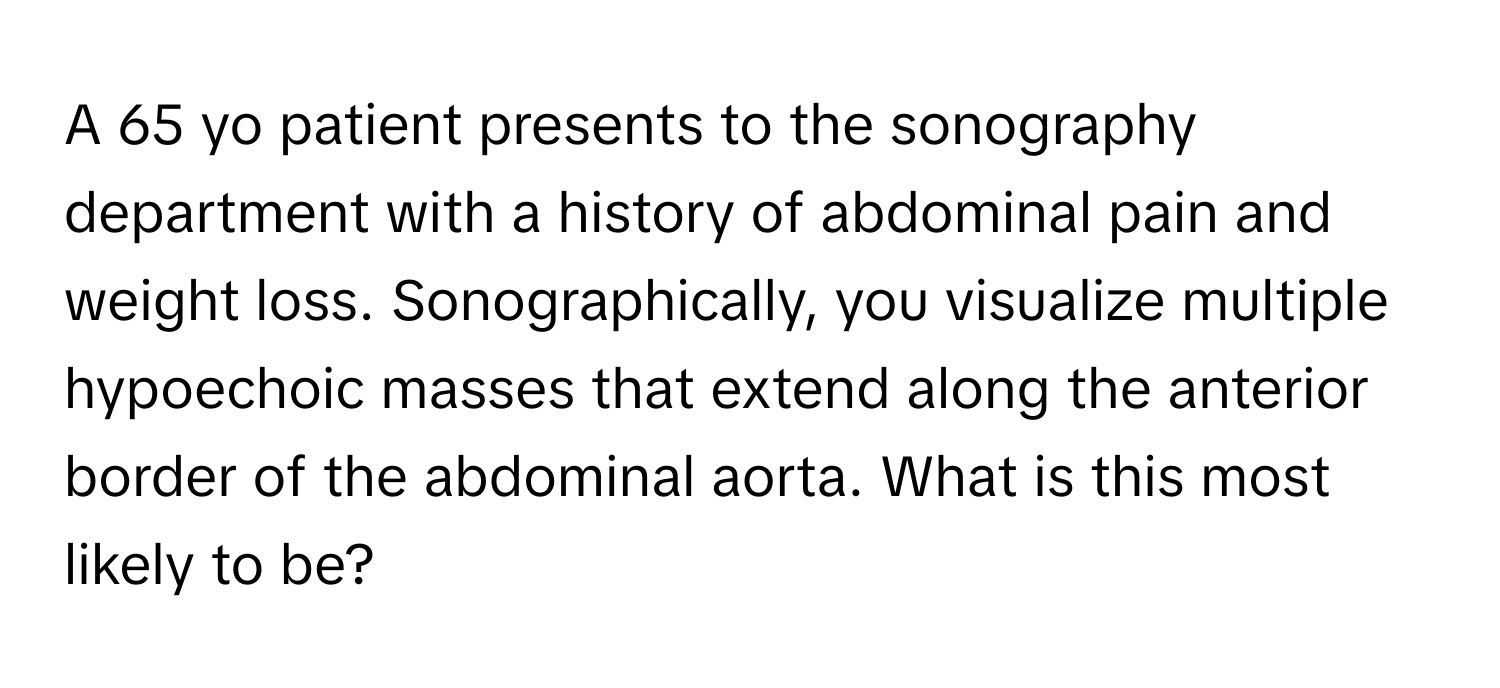 A 65 yo patient presents to the sonography department with a history of abdominal pain and weight loss. Sonographically, you visualize multiple hypoechoic masses that extend along the anterior border of the abdominal aorta. What is this most likely to be?