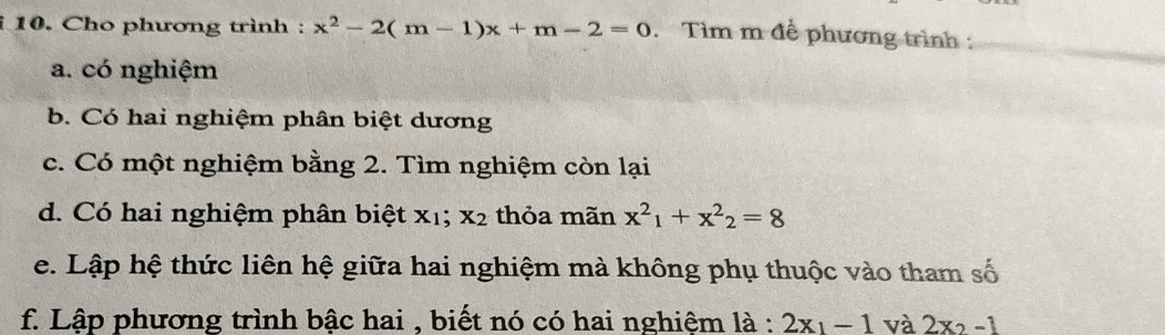 Cho phương trình : x^2-2(m-1)x+m-2=0. Tìm m đề phương trình : 
a. có nghiệm 
b. Có hai nghiệm phân biệt dương 
c. Có một nghiệm bằng 2. Tìm nghiệm còn lại 
d. Có hai nghiệm phân biệt xị; x_2 thỏa mãn x^2_1+x^2_2=8
e. Lập hệ thức liên hệ giữa hai nghiệm mà không phụ thuộc vào tham số 
f. Lập phương trình bậc hai , biết nó có hai nghiệm là : 2x_1-1 và 2x_2-1