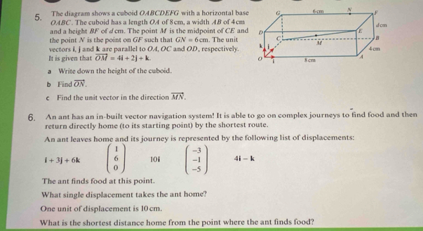 The diagram shows a cuboid OABCDEFG with a horizontal bas 
5. OABC. The cuboid has a length OA of 8cm, a width AB of 4cm
and a height BF of dcm. The point M is the midpoint of CE and 
the point N is the point on GF such that GN=6cm. The unit 
vectors i, j and k are parallel to OA, OC and OD, respectively. 
It is given that vector OM=4i+2j+k. 
a Write down the height of the cuboid. 
b Find vector ON. 
c Find the unit vector in the direction vector MN. 
6. An ant has an in-built vector navigation system! It is able to go on complex journeys to find food and then 
return directly home (to its starting point) by the shortest route. 
An ant leaves home and its journey is represented by the following list of displacements:
i+3j+6k beginpmatrix 1 6 0endpmatrix 10i beginpmatrix -3 -1 -5endpmatrix 4i-k
The ant finds food at this point. 
What single displacement takes the ant home? 
One unit of displacement is 10 cm. 
What is the shortest distance home from the point where the ant finds food?