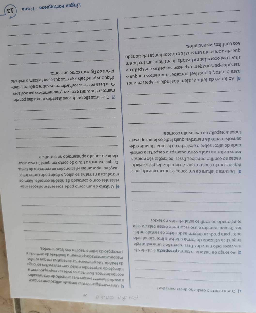 Como ocorre o desfecho dessa narrativa? 5  Uma estratégia narrativa bastante utilizada em contos é
o uso de diferentes perspectivas a respeito de determinados
_acontecimentos. Esse recurso pode ser empregado com a
intenção de surpreender o leitor com reviravoltas ao longo
_da história. Cite um momento da narrativa em que as infor-
mações apresentadas possuem a finalidade de confundir a
2| Ao longo da história, o termo prospecto é citado vá- percepção do leitor a respeito dos fatos narrados.
rias vezes pelo narrador. Essa repetição é uma estratégia
linguística utilizada de forma criativa e intencional pelo
_
autor para produzir determinado efeito de sentido no lei-_
_
tor. De que maneira o uso recorrente dessa palavra está
_
relacionado ao conflito estabelecido no texto?
_
_
_
_
_
_
6| O título de um conto pode apresentar relações inte-
ressantes com o conteúdo da história contada. Além de
3| Durante a leitura de um conto, é comum que o leitor se introduzir a narrativa ao leitor, o título pode conter infor-
depare com trechos em que são introduzidas pistas relacio- mações importantes relacionadas ao conteúdo do texto.
De que maneira o título do conto em questão está asso-
nadas ao conflito principal. Essas indicações são apresen- ciado ao conflito apresentado na narrativa?
tadas de forma sutil e contribuem para despertar a curiosi-
dade do leitor sobre o desfecho da história. Durante o de-
_
senvolvimento da narrativa, quais indícios foram apresen-_
_
tados a respeito da reviravolta ocorrida?
_
_
_
_
_
_
7| Os contos são produções literárias marcadas por ele-
mentos estruturais e convenções narrativas particulares.
4| Ao longo da leitura, além dos indícios apresentados Com base nos seus conhecimentos sobre o gênero, iden-
para o leitor, é possível perceber momentos em que o tifique os principais aspectos que caracterizam o texto No
_
narrador-personagem expressa suspeitas a respeito de Retiro da Figueira como um conto.
situações ocorridas na história. Identifique um trecho em
que ele apresenta um sinal de desconfiança relacionado_
_
aos conflitos vivenciados.
_
_
_
_
_
Língua Portuguesa -7^(_ circ) ano 13