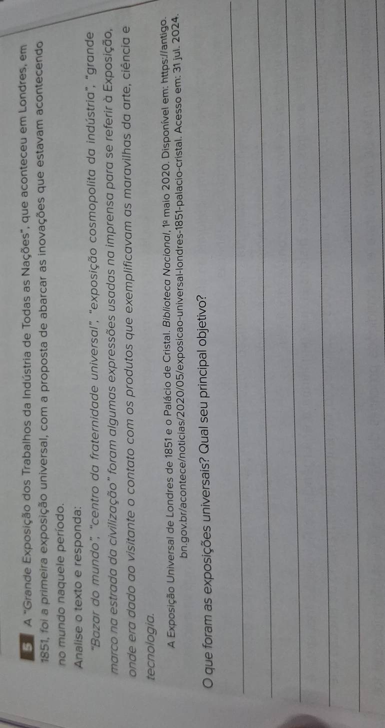 A "Grande Exposição dos Trabalhos da Indústria de Todas as Nações”, que aconteceu em Londres, em 
1851, foi a primeira exposição universal, com a proposta de abarcar as inovações que estavam acontecendo 
no mundo naquele período. 
Analise o texto e responda: 
“Bazar do mundo”, “centro da fraternidade universal”, “exposição cosmopolita da indústria”, “grande 
marco na estrada da civilização" foram algumas expressões usadas na imprensa para se referir à Exposição, 
onde era dado ao visitante o contato com os produtos que exemplificavam as maravilhas da arte, ciência e 
tecnologia. 
A Exposição Universal de Londres de 1851 e o Palácio de Cristal. Biblioteca Nacional, 1º maio 2020. Disponível em: https://antigo. 
bn.gov.br/acontece/noticias/2020/05/exposicao-universal-londres-1851-palacio-cristal. Acesso em: 31 jul. 2024. 
O que foram as exposições universais? Qual seu principal objetivo? 
_ 
_ 
_ 
_ 
_ 
_