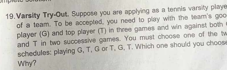 Varsity Try-Out. Suppose you are applying as a tennis varsity playe 
of a team. To be accepted, you need to play with the team's goo 
player (G) and top player (T) in three games and win against both 
and T in two successive games. You must choose one of the tw 
schedules: playing G, T, G or T, G, T. Which one should you choose 
Why?