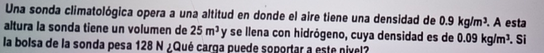 Una sonda climatológica opera a una altitud en donde el aire tiene una densidad de 0.9kg/m^3. A esta 
altura la sonda tiene un volumen de 25m^3 J I * se llena con hidrógeno, cuya densidad es de 0.09kg/m^3
la bolsa de la sonda pesa 128 N ¿Qué carga puede soportar a este nivel? . Si