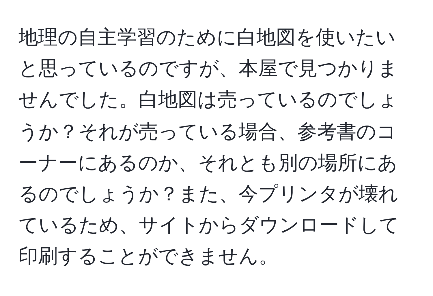 地理の自主学習のために白地図を使いたいと思っているのですが、本屋で見つかりませんでした。白地図は売っているのでしょうか？それが売っている場合、参考書のコーナーにあるのか、それとも別の場所にあるのでしょうか？また、今プリンタが壊れているため、サイトからダウンロードして印刷することができません。