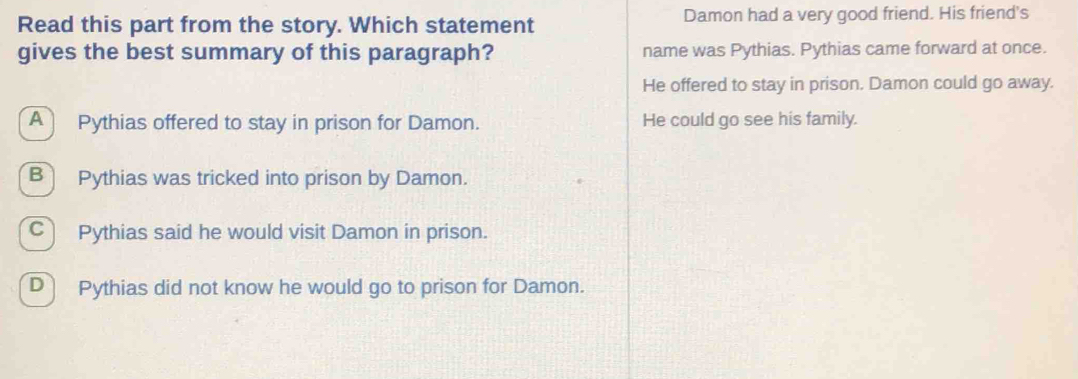 Read this part from the story. Which statement Damon had a very good friend. His friend's
gives the best summary of this paragraph? name was Pythias. Pythias came forward at once.
He offered to stay in prison. Damon could go away.
A Pythias offered to stay in prison for Damon. He could go see his family.
B Pythias was tricked into prison by Damon.
C) Pythias said he would visit Damon in prison.
D Pythias did not know he would go to prison for Damon.