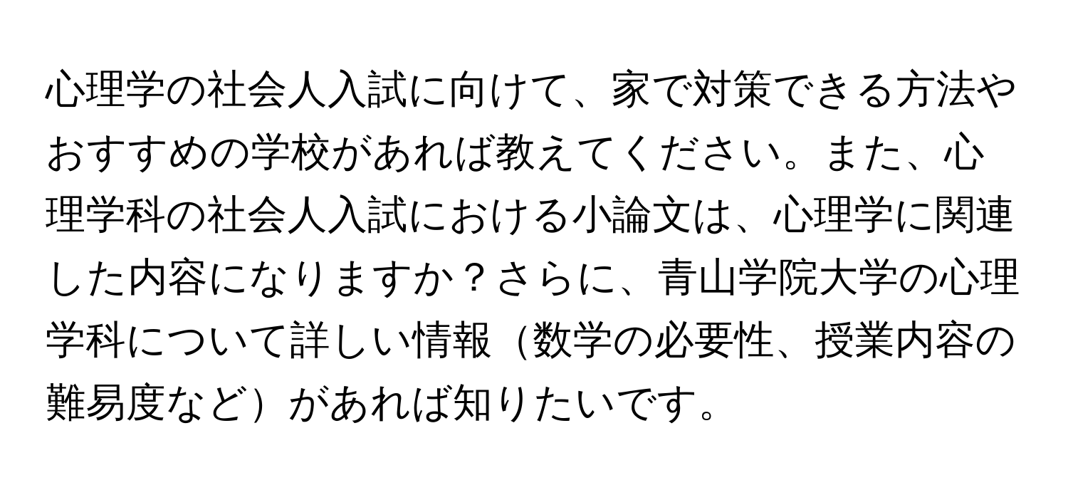 心理学の社会人入試に向けて、家で対策できる方法やおすすめの学校があれば教えてください。また、心理学科の社会人入試における小論文は、心理学に関連した内容になりますか？さらに、青山学院大学の心理学科について詳しい情報数学の必要性、授業内容の難易度などがあれば知りたいです。