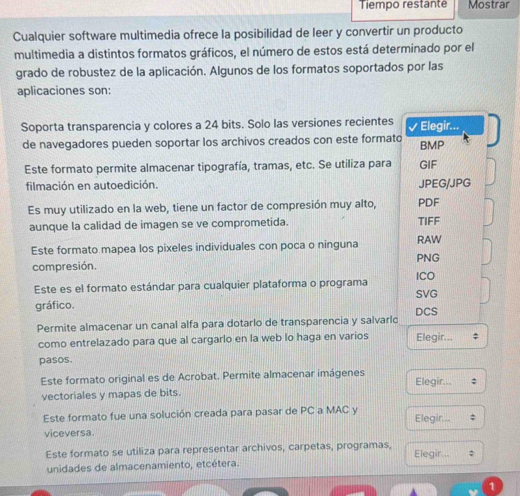 Tiempo restante Mostrar
Cualquier software multimedia ofrece la posibilidad de leer y convertir un producto
multimedia a distintos formatos gráficos, el número de estos está determinado por el
grado de robustez de la aplicación. Algunos de los formatos soportados por las
aplicaciones son:
Soporta transparencia y colores a 24 bits. Solo las versiones recientes I Elegir...
de navegadores pueden soportar los archivos creados con este formato BMP
Este formato permite almacenar tipografía, tramas, etc. Se utiliza para GIF
filmación en autoedición. JPEG/JPG
Es muy utilizado en la web, tiene un factor de compresión muy alto, PDF
aunque la calidad de imagen se ve comprometida. TIFF
Este formato mapea los pixeles individuales con poca o ninguna
RAW
PNG
compresión. ICO
Este es el formato estándar para cualquier plataforma o programa
SVG
gráfico.
DCS
Permite almacenar un canal alfa para dotarlo de transparencia y salvarlo
como entrelazado para que al cargarlo en la web lo haga en varios Elegir...
pasos.
Este formato original es de Acrobat. Permite almacenar imágenes Elegir...
vectoriales y mapas de bits.
Este formato fue una solución creada para pasar de PC a MAC y Elegir...
viceversa.
Este formato se utiliza para representar archivos, carpetas, programas, Elegir...
unidades de almacenamiento, etcétera.
1