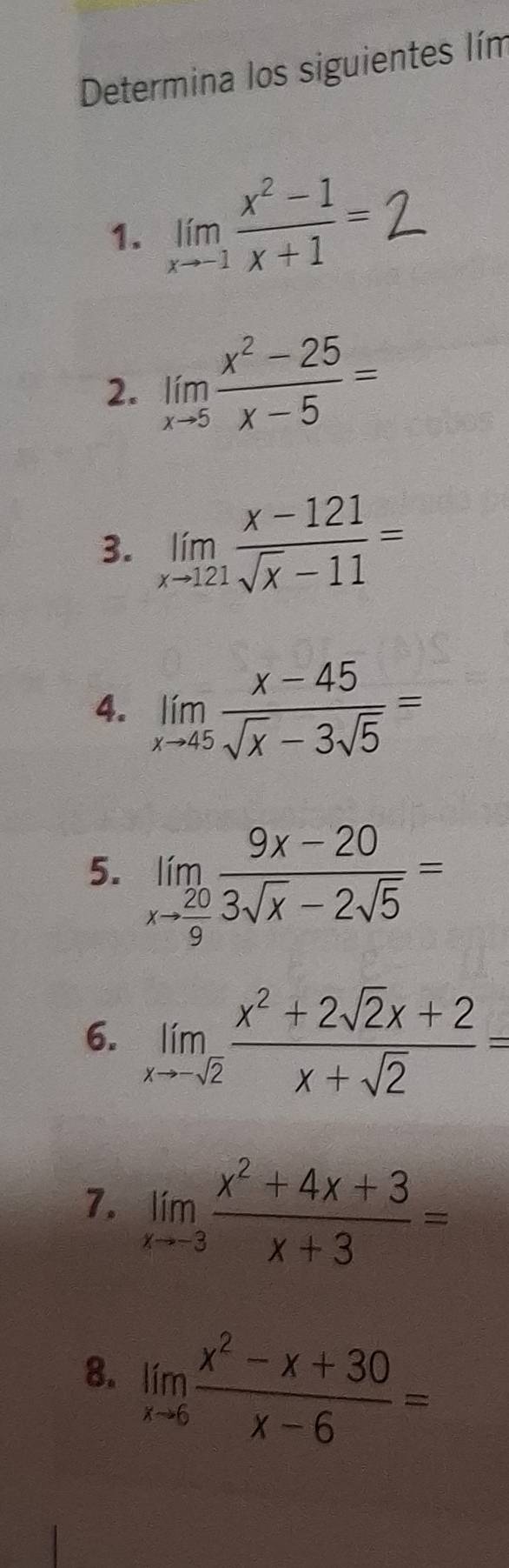 Determina los siguientes lím 
1. limlimits _xto -1 (x^2-1)/x+1 =
2. limlimits _xto 5 (x^2-25)/x-5 =
3. limlimits _xto 121 (x-121)/sqrt(x)-11 =
4. limlimits _xto 45 (x-45)/sqrt(x)-3sqrt(5) =
5. limlimits _xto  20/9  (9x-20)/3sqrt(x)-2sqrt(5) =
6. limlimits _xto -sqrt(2) (x^2+2sqrt(2)x+2)/x+sqrt(2) =
7. limlimits _xto -3 (x^2+4x+3)/x+3 =
8. limlimits _xto 6 (x^2-x+30)/x-6 =