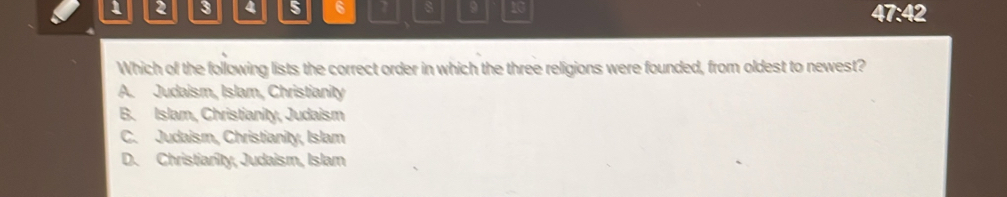 1 2 3 4 5 6 9 10
47:42 
Which of the following lists the correct order in which the three religions were founded, from oldest to newest?
A. Judaism, Islam, Christianity
B. Islam, Christianity, Judaism
C. Judaism, Christianity, Islam
D. Christiarity, Judaism, Islam