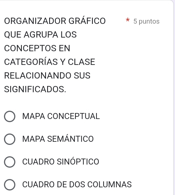 ORGANIZADOR GRÁFICO * 5 puntos
QUE AGRUPA LOS
CONCEPTOS EN
CATEGORÍAS Y CLASE
RELACIONANDO SUS
SIGNIFICADOS.
MAPA CONCEPTUAL
MAPA SEMÁNTICO
CUADRO SINÓPTICO
CUADRO DE DOS COLUMNAS