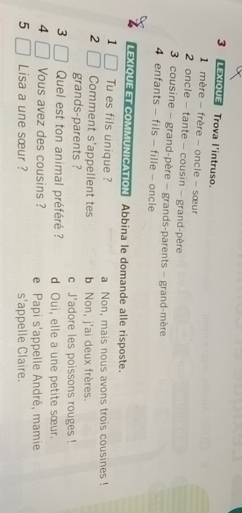 LEXIQUE Trova l'intruso.
1 mère - frère - oncle - sœur
2 oncle - tante - cousin - grand-père
3 cousine - grand-père - grands-parents - grand-mère
4 enfants - fils - fille - oncle
LEXIQUEET COMMUNICATION Abbina le domande alle risposte.
1 Tu es fils unique ? a Non, mais nous avons trois cousines !
2 Comment s’appellent tes b Non, j'ai deux frères.
grands-parents ? c J'adore les poissons rouges !
3 Quel est ton animal préféré ? d Oui, elle a une petite sœur.
4 Vous avez des cousins ?
e Papi s'appelle André, mamie
5 Lisa a une sœur ? s’appelle Claire.