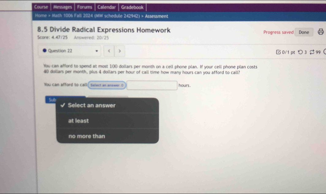 Course Messages Forums Calendar Gradebook 
Home > Math 1006 Fall 2024 (MW schedule 242942) > Assessment 
8.5 Divide Radical Expressions Homework Done 
Progress saved 
Score: 4.47/25 Answered: 20/25 
Question 22 < > 
0/1 pt つ3 99 
You can afford to spend at most 100 dollars per month on a cell phone plan. If your cell phone plan costs
40 dollars per month, plus 4 dollars per hour of call time how many hours can you afford to call? 
You can afford to call Select an answer O hours. 
Sub 
Select an answer 
at least 
no more than